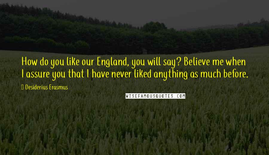 Desiderius Erasmus Quotes: How do you like our England, you will say? Believe me when I assure you that I have never liked anything as much before.