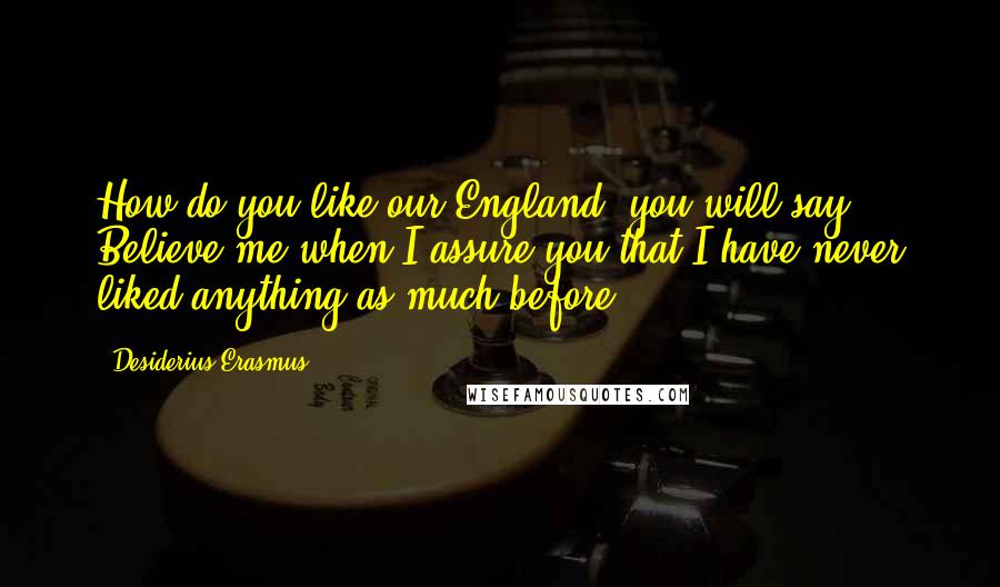 Desiderius Erasmus Quotes: How do you like our England, you will say? Believe me when I assure you that I have never liked anything as much before.