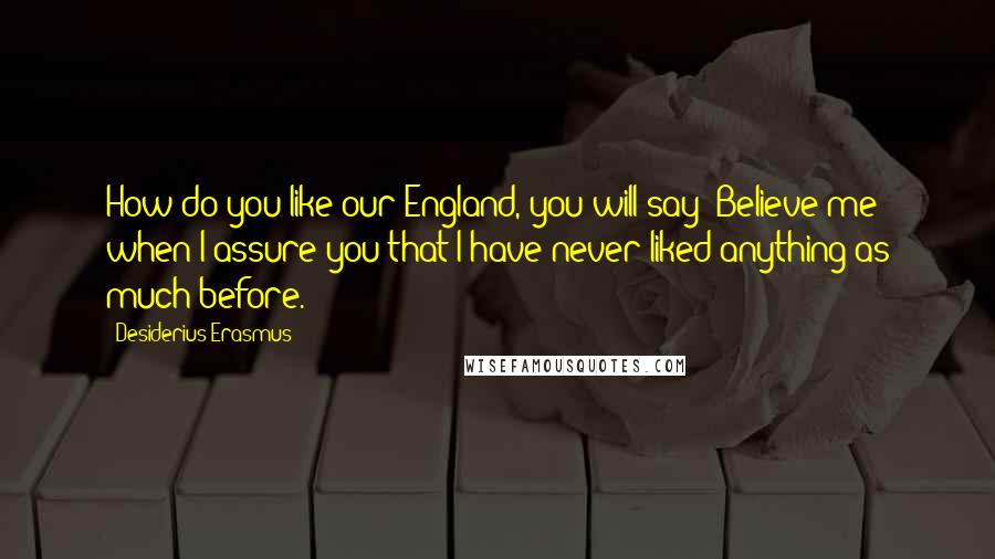 Desiderius Erasmus Quotes: How do you like our England, you will say? Believe me when I assure you that I have never liked anything as much before.