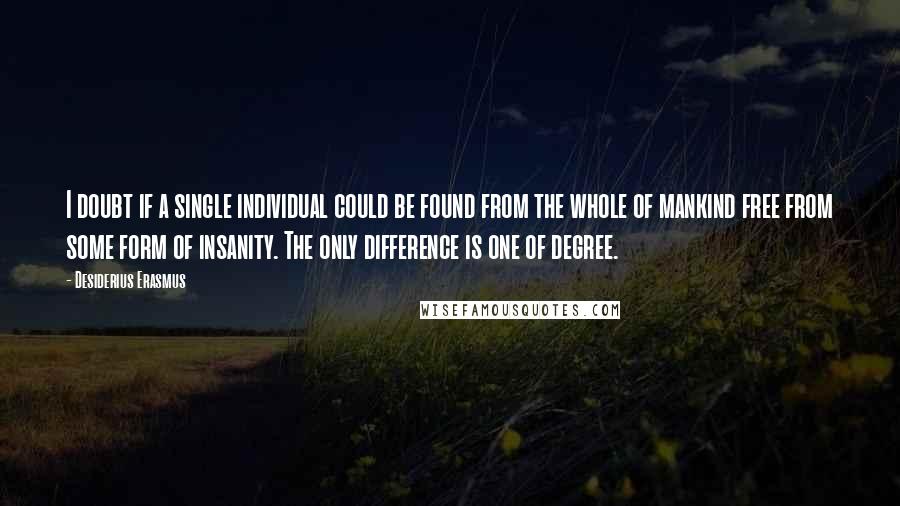Desiderius Erasmus Quotes: I doubt if a single individual could be found from the whole of mankind free from some form of insanity. The only difference is one of degree.