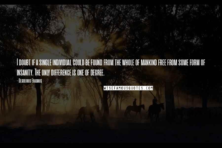 Desiderius Erasmus Quotes: I doubt if a single individual could be found from the whole of mankind free from some form of insanity. The only difference is one of degree.