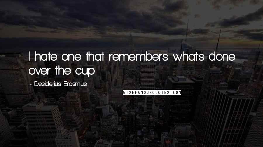 Desiderius Erasmus Quotes: I hate one that remembers what's done over the cup.