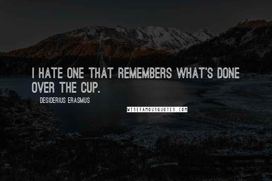 Desiderius Erasmus Quotes: I hate one that remembers what's done over the cup.