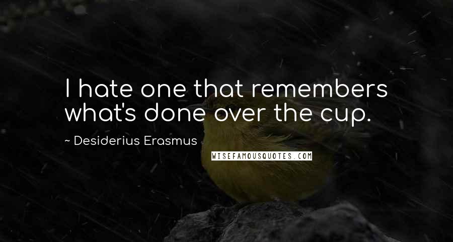 Desiderius Erasmus Quotes: I hate one that remembers what's done over the cup.