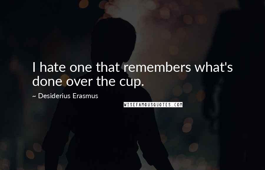 Desiderius Erasmus Quotes: I hate one that remembers what's done over the cup.