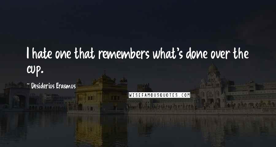 Desiderius Erasmus Quotes: I hate one that remembers what's done over the cup.