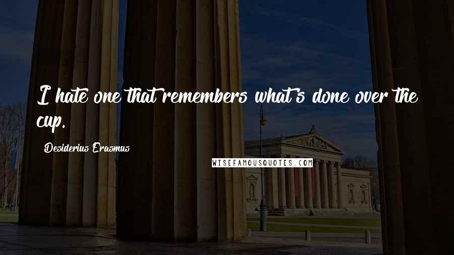 Desiderius Erasmus Quotes: I hate one that remembers what's done over the cup.