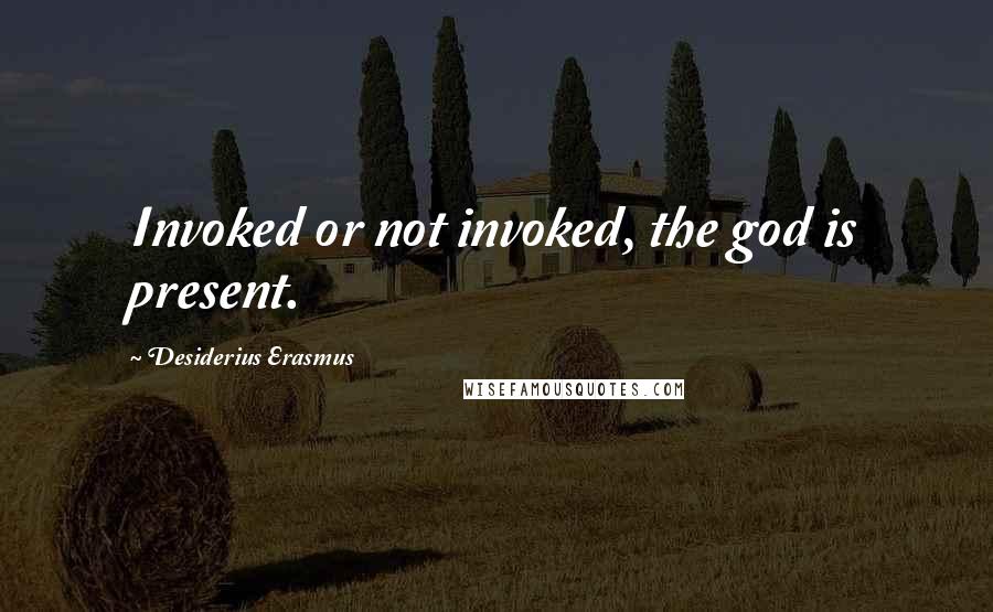 Desiderius Erasmus Quotes: Invoked or not invoked, the god is present.