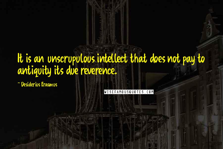 Desiderius Erasmus Quotes: It is an unscrupulous intellect that does not pay to antiquity its due reverence.