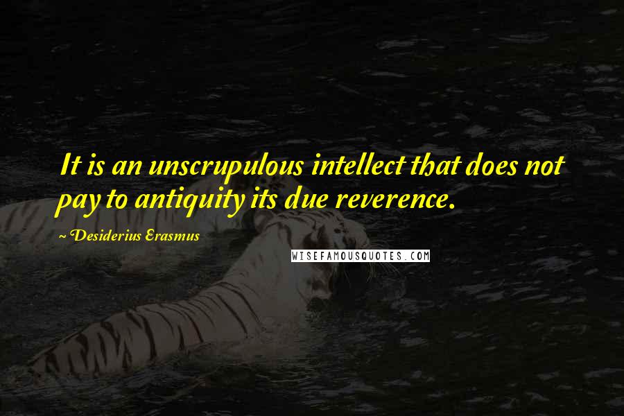 Desiderius Erasmus Quotes: It is an unscrupulous intellect that does not pay to antiquity its due reverence.