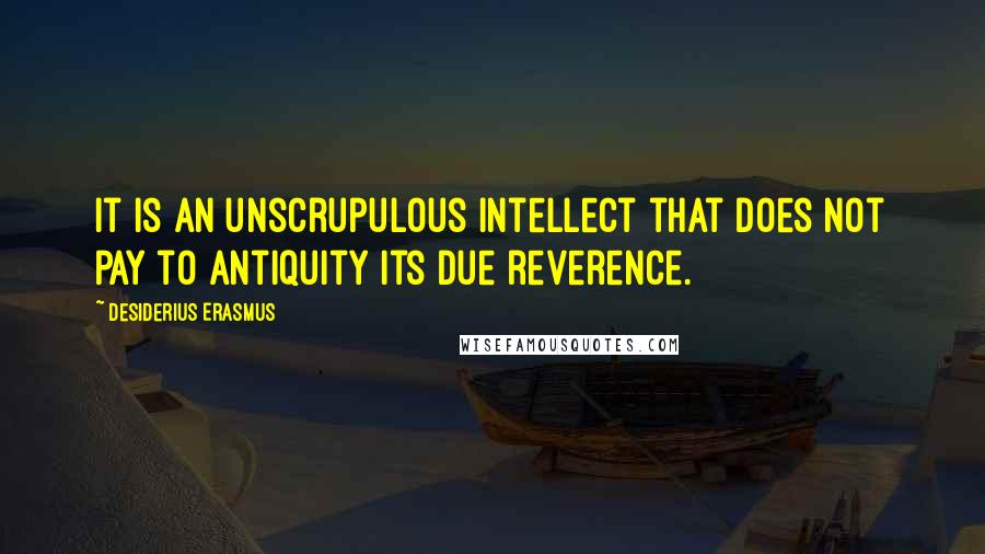 Desiderius Erasmus Quotes: It is an unscrupulous intellect that does not pay to antiquity its due reverence.