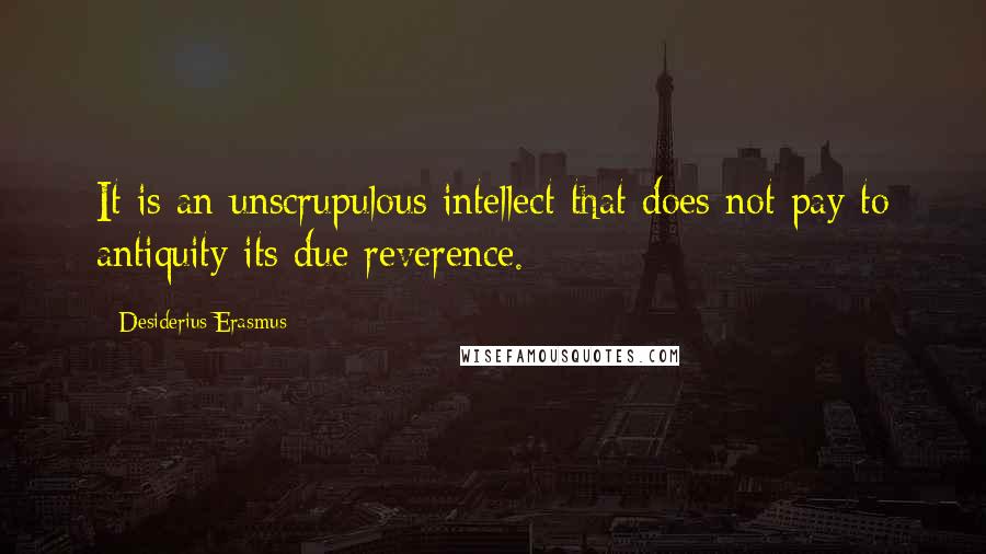 Desiderius Erasmus Quotes: It is an unscrupulous intellect that does not pay to antiquity its due reverence.