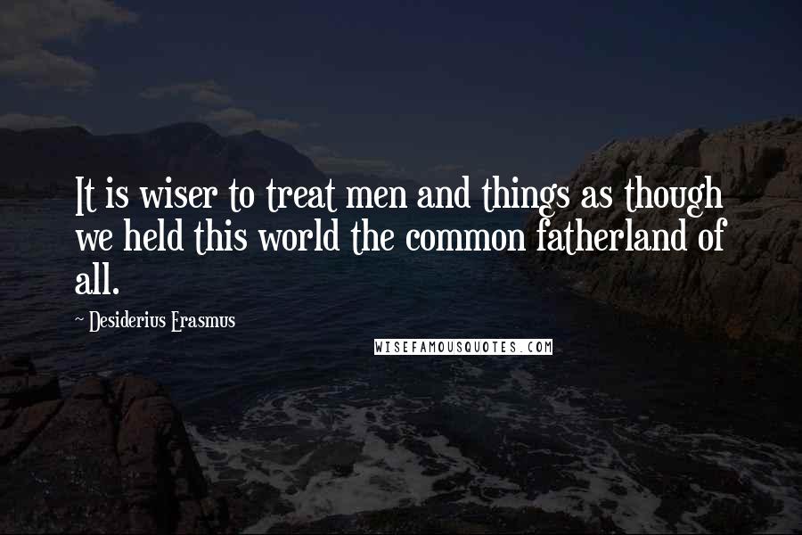 Desiderius Erasmus Quotes: It is wiser to treat men and things as though we held this world the common fatherland of all.