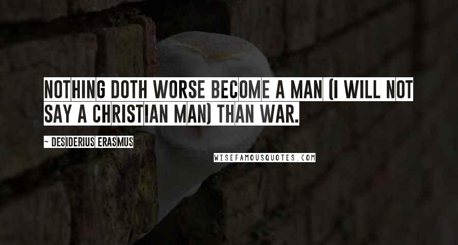 Desiderius Erasmus Quotes: Nothing doth worse become a man (I will not say a Christian man) than war.