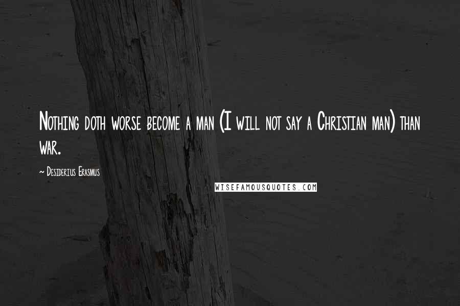 Desiderius Erasmus Quotes: Nothing doth worse become a man (I will not say a Christian man) than war.