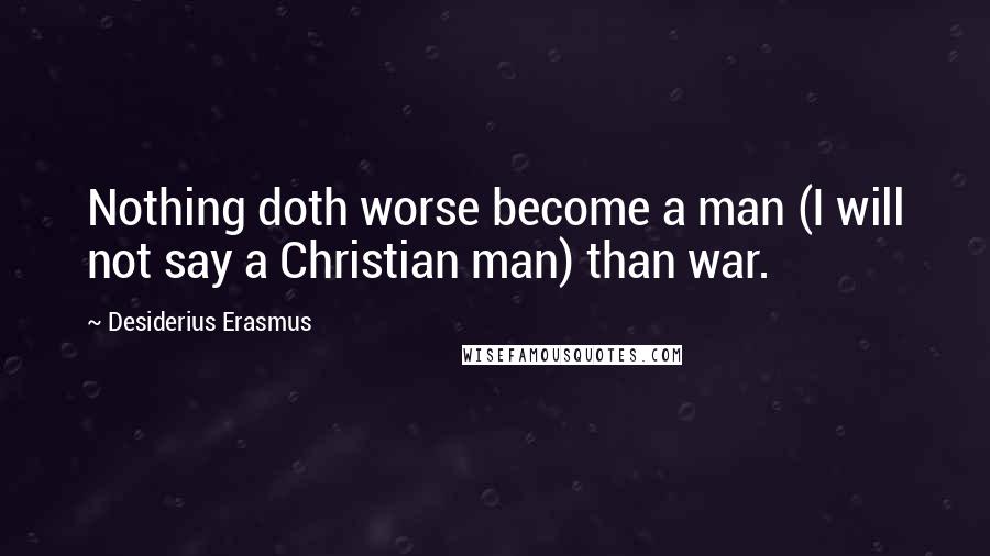Desiderius Erasmus Quotes: Nothing doth worse become a man (I will not say a Christian man) than war.