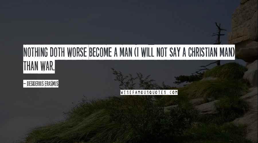 Desiderius Erasmus Quotes: Nothing doth worse become a man (I will not say a Christian man) than war.