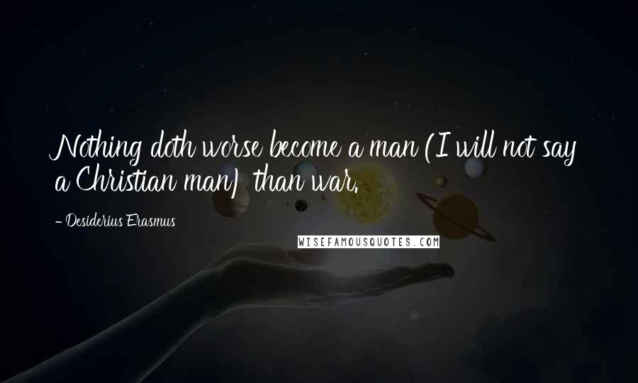 Desiderius Erasmus Quotes: Nothing doth worse become a man (I will not say a Christian man) than war.