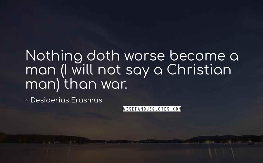 Desiderius Erasmus Quotes: Nothing doth worse become a man (I will not say a Christian man) than war.
