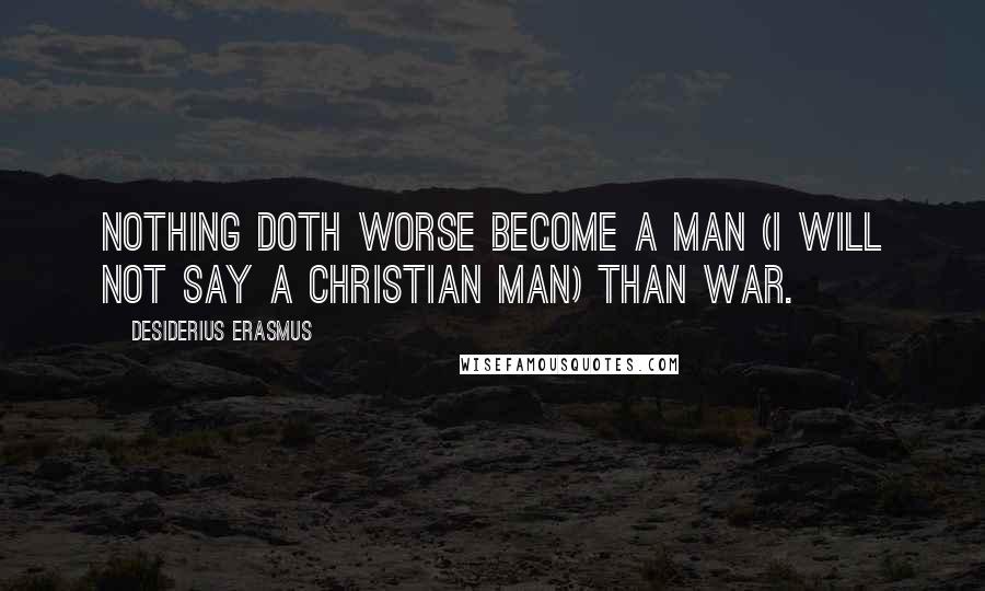 Desiderius Erasmus Quotes: Nothing doth worse become a man (I will not say a Christian man) than war.