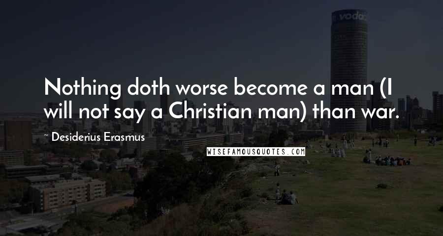Desiderius Erasmus Quotes: Nothing doth worse become a man (I will not say a Christian man) than war.