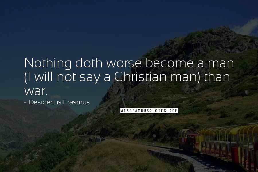 Desiderius Erasmus Quotes: Nothing doth worse become a man (I will not say a Christian man) than war.