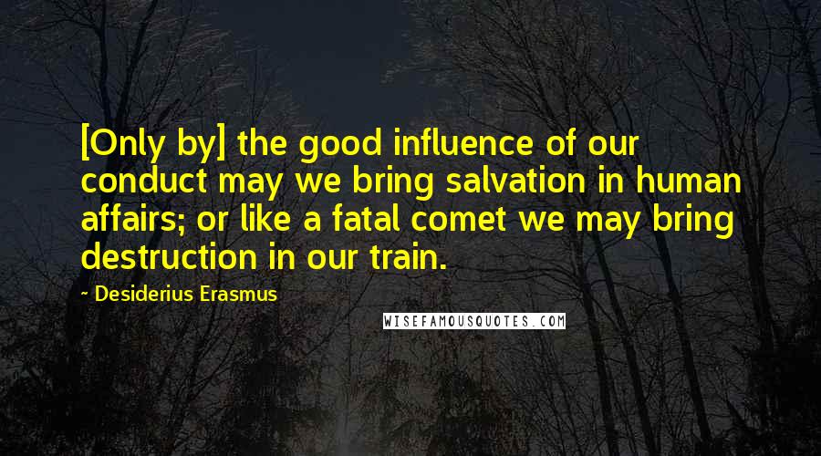 Desiderius Erasmus Quotes: [Only by] the good influence of our conduct may we bring salvation in human affairs; or like a fatal comet we may bring destruction in our train.