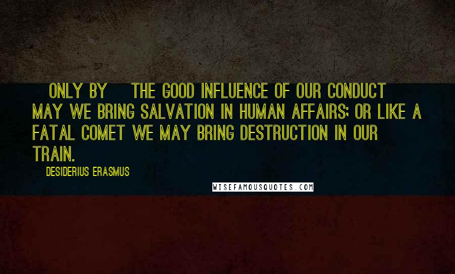 Desiderius Erasmus Quotes: [Only by] the good influence of our conduct may we bring salvation in human affairs; or like a fatal comet we may bring destruction in our train.