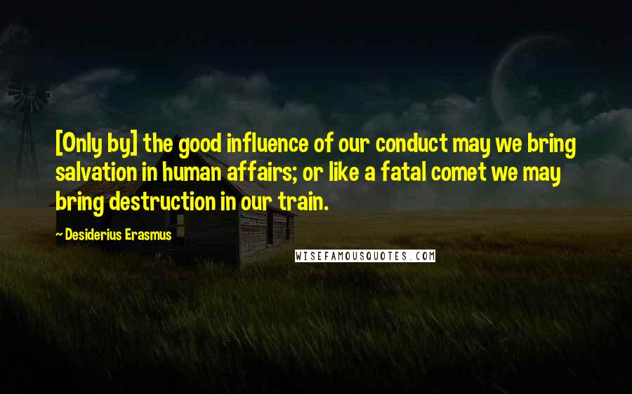 Desiderius Erasmus Quotes: [Only by] the good influence of our conduct may we bring salvation in human affairs; or like a fatal comet we may bring destruction in our train.