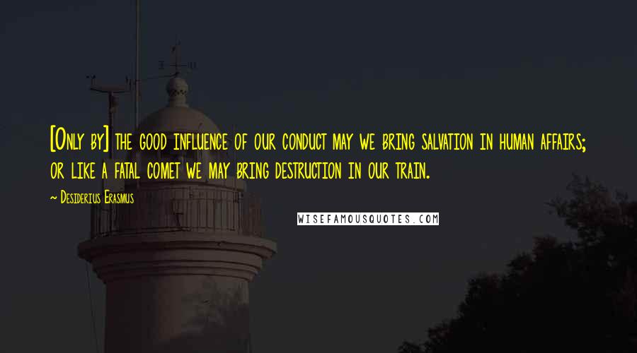 Desiderius Erasmus Quotes: [Only by] the good influence of our conduct may we bring salvation in human affairs; or like a fatal comet we may bring destruction in our train.