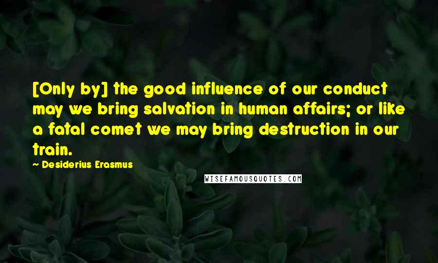 Desiderius Erasmus Quotes: [Only by] the good influence of our conduct may we bring salvation in human affairs; or like a fatal comet we may bring destruction in our train.