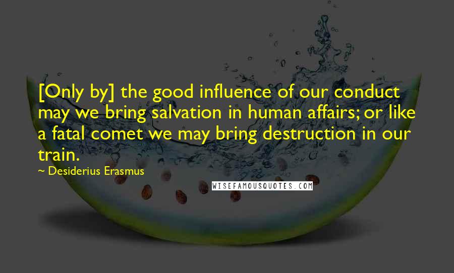 Desiderius Erasmus Quotes: [Only by] the good influence of our conduct may we bring salvation in human affairs; or like a fatal comet we may bring destruction in our train.