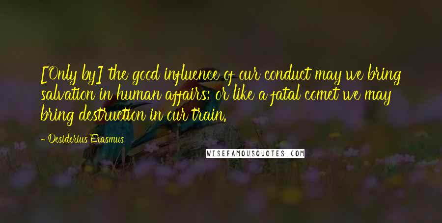 Desiderius Erasmus Quotes: [Only by] the good influence of our conduct may we bring salvation in human affairs; or like a fatal comet we may bring destruction in our train.