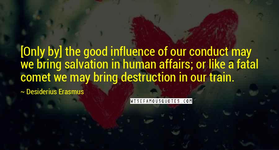 Desiderius Erasmus Quotes: [Only by] the good influence of our conduct may we bring salvation in human affairs; or like a fatal comet we may bring destruction in our train.