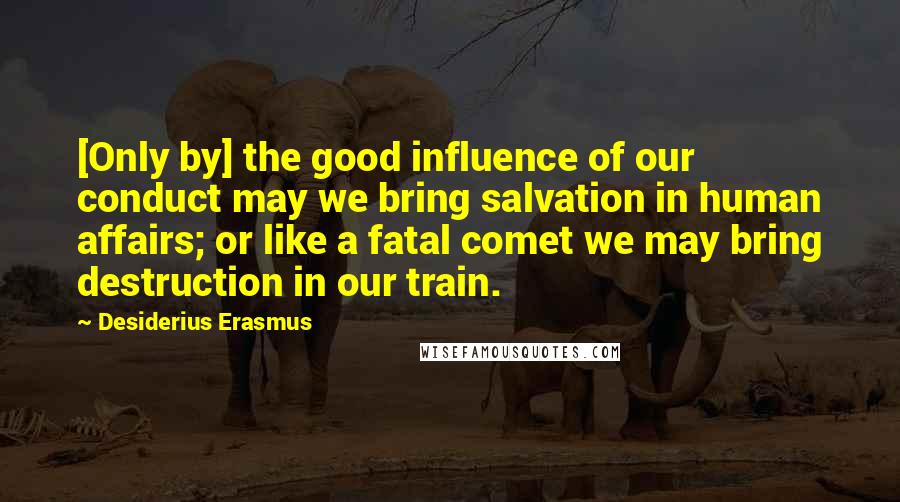 Desiderius Erasmus Quotes: [Only by] the good influence of our conduct may we bring salvation in human affairs; or like a fatal comet we may bring destruction in our train.