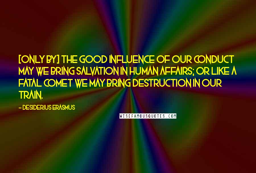 Desiderius Erasmus Quotes: [Only by] the good influence of our conduct may we bring salvation in human affairs; or like a fatal comet we may bring destruction in our train.
