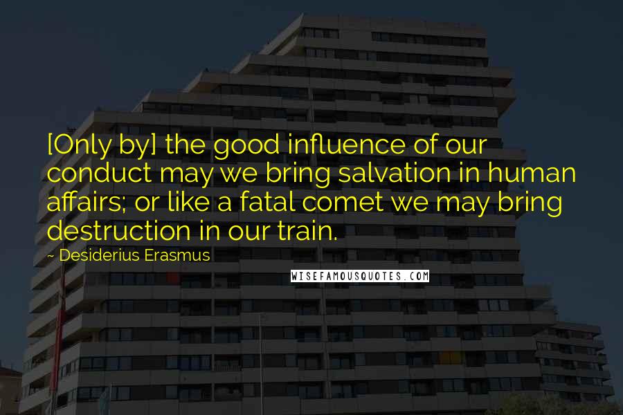 Desiderius Erasmus Quotes: [Only by] the good influence of our conduct may we bring salvation in human affairs; or like a fatal comet we may bring destruction in our train.