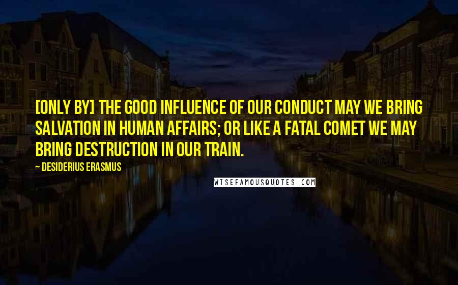 Desiderius Erasmus Quotes: [Only by] the good influence of our conduct may we bring salvation in human affairs; or like a fatal comet we may bring destruction in our train.