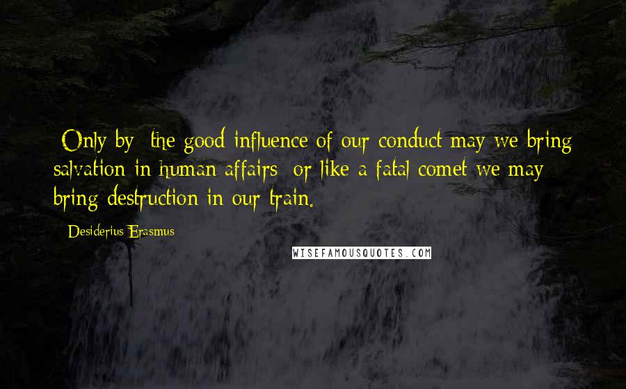 Desiderius Erasmus Quotes: [Only by] the good influence of our conduct may we bring salvation in human affairs; or like a fatal comet we may bring destruction in our train.