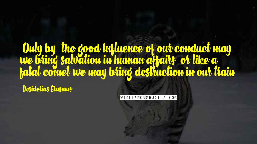 Desiderius Erasmus Quotes: [Only by] the good influence of our conduct may we bring salvation in human affairs; or like a fatal comet we may bring destruction in our train.