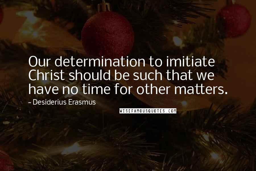Desiderius Erasmus Quotes: Our determination to imitiate Christ should be such that we have no time for other matters.