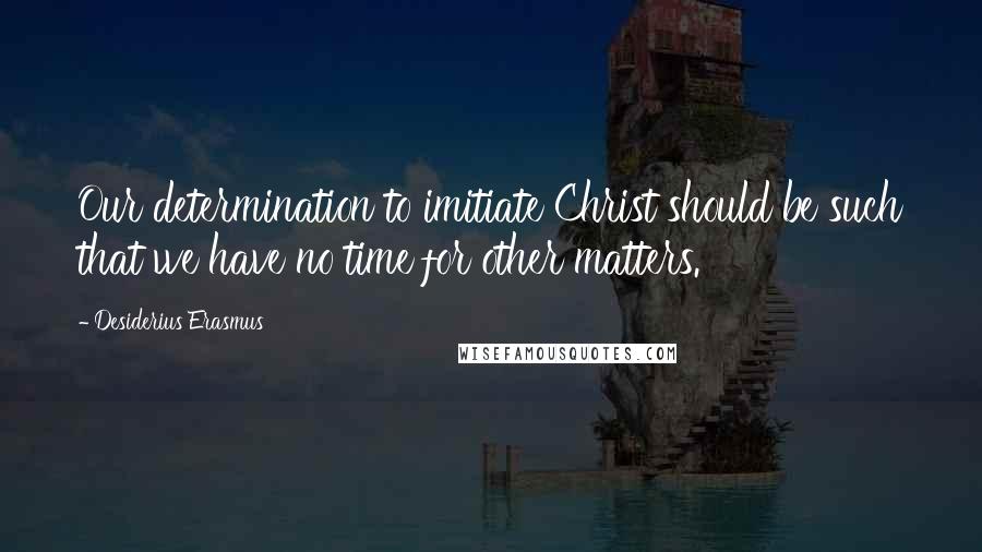 Desiderius Erasmus Quotes: Our determination to imitiate Christ should be such that we have no time for other matters.
