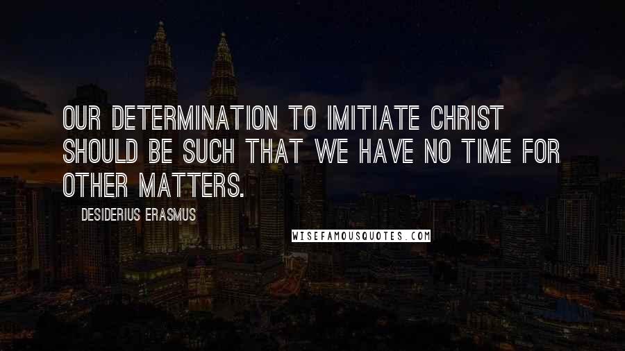 Desiderius Erasmus Quotes: Our determination to imitiate Christ should be such that we have no time for other matters.