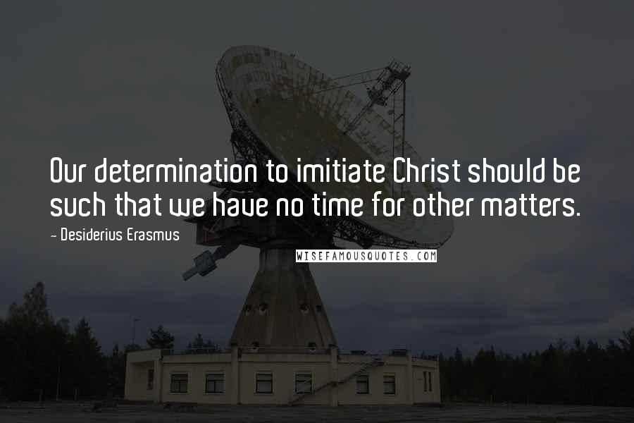 Desiderius Erasmus Quotes: Our determination to imitiate Christ should be such that we have no time for other matters.
