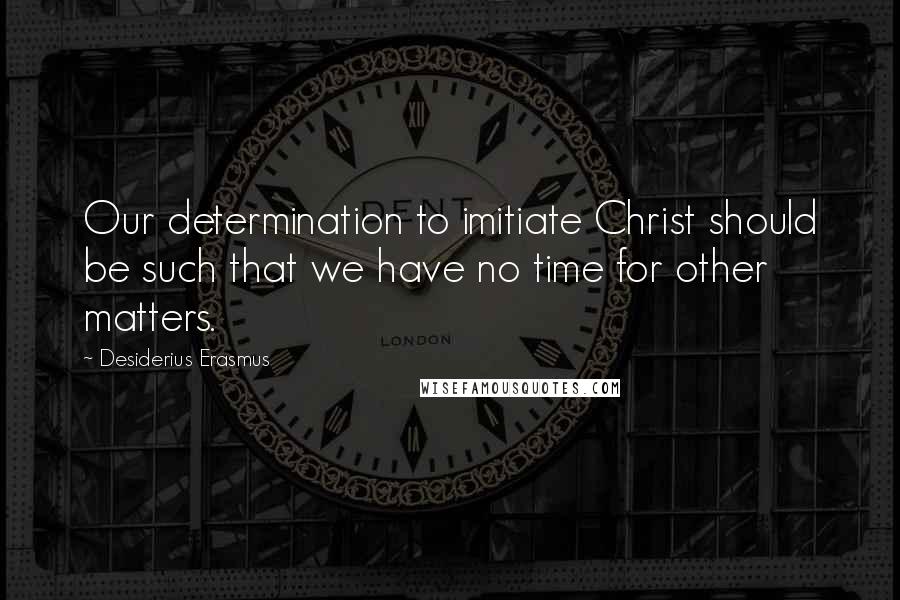 Desiderius Erasmus Quotes: Our determination to imitiate Christ should be such that we have no time for other matters.