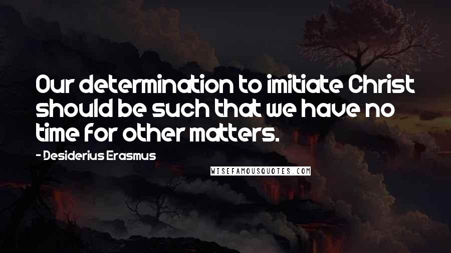 Desiderius Erasmus Quotes: Our determination to imitiate Christ should be such that we have no time for other matters.