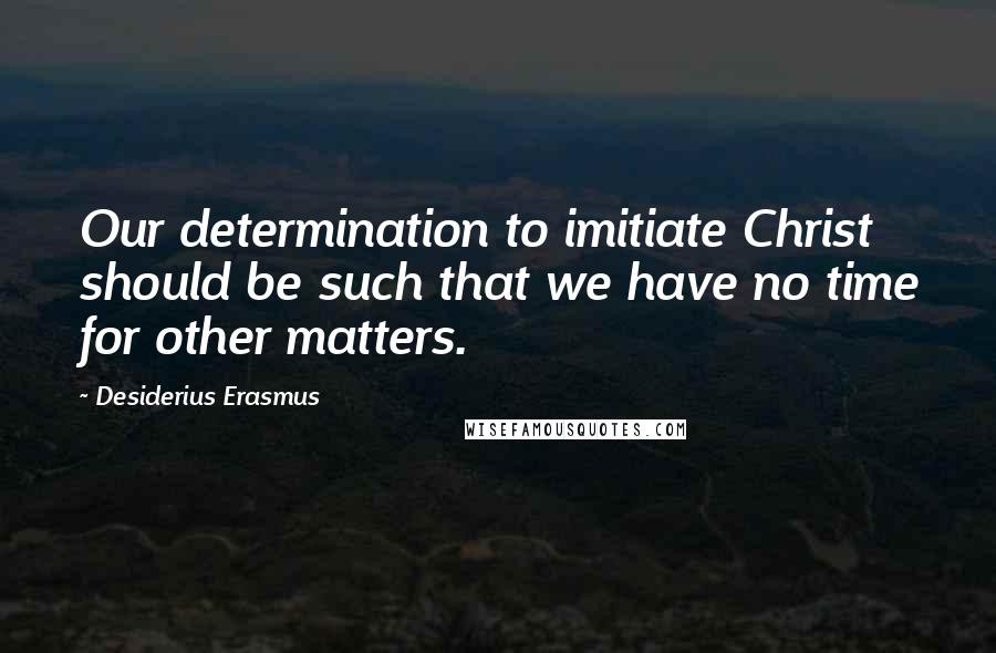 Desiderius Erasmus Quotes: Our determination to imitiate Christ should be such that we have no time for other matters.