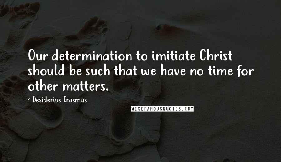Desiderius Erasmus Quotes: Our determination to imitiate Christ should be such that we have no time for other matters.