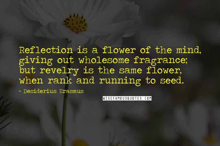 Desiderius Erasmus Quotes: Reflection is a flower of the mind, giving out wholesome fragrance; but revelry is the same flower, when rank and running to seed.