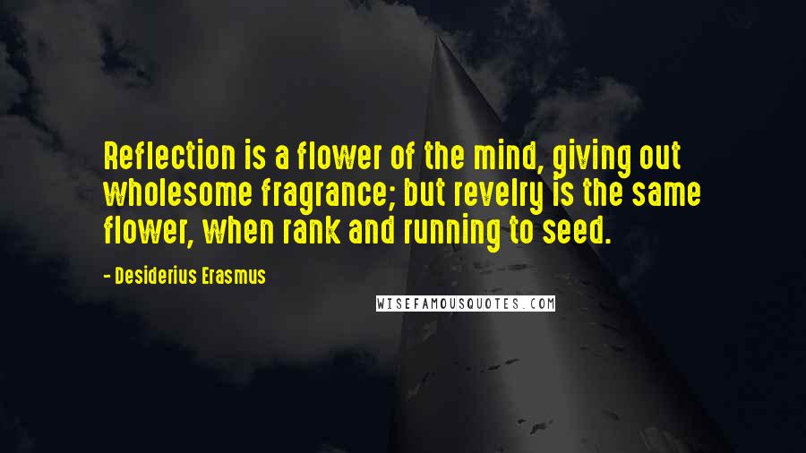 Desiderius Erasmus Quotes: Reflection is a flower of the mind, giving out wholesome fragrance; but revelry is the same flower, when rank and running to seed.